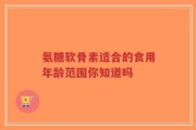 氨糖软骨素适合的食用年龄范围你知道吗