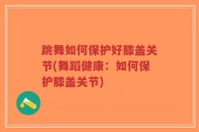 跳舞如何保护好膝盖关节(舞蹈健康：如何保护膝盖关节)