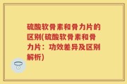 硫酸软骨素和骨力片的区别(硫酸软骨素和骨力片：功效差异及区别解析)