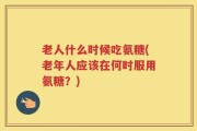 老人什么时候吃氨糖(老年人应该在何时服用氨糖？)