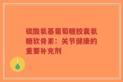 硫酸氨基葡萄糖胶囊氨糖软骨素：关节健康的重要补充剂