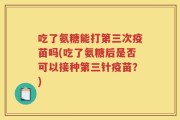 吃了氨糖能打第三次疫苗吗(吃了氨糖后是否可以接种第三针疫苗？)
