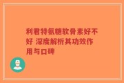 利君特氨糖软骨素好不好 深度解析其功效作用与口碑