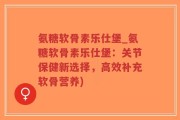 氨糖软骨素乐仕堡_氨糖软骨素乐仕堡：关节保健新选择，高效补充软骨营养)