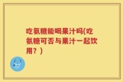 吃氨糖能喝果汁吗(吃氨糖可否与果汁一起饮用？)