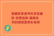 氨糖软骨素钙片京东国际 优质选购 健康关节的理想营养补充剂