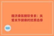 膳济康氨糖软骨素：关爱关节健康的优质选择