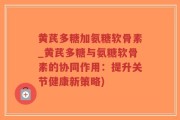 黄芪多糖加氨糖软骨素_黄芪多糖与氨糖软骨素的协同作用：提升关节健康新策略)