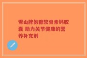 雪山牌氨糖软骨素钙胶囊 助力关节健康的营养补充剂