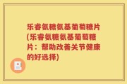 乐睿氨糖氨基葡萄糖片(乐睿氨糖氨基葡萄糖片：帮助改善关节健康的好选择)