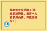 填充的骨胶原牌子(重塑肌肤弹性，推荐十大骨胶原品牌，你值得拥有！)