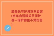 膝盖关节护具京东自营(京东自营膝关节保护器—保护膝盖不受伤害)