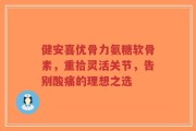 健安喜优骨力氨糖软骨素，重拾灵活关节，告别酸痛的理想之选