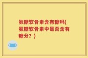 氨糖软骨素含有糖吗(氨糖软骨素中是否含有糖分？)