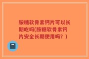 胺糖软骨素钙片可以长期吃吗(胺糖软骨素钙片安全长期使用吗？)