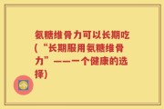 氨糖维骨力可以长期吃(“长期服用氨糖维骨力”——一个健康的选择)