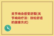 关节响会感觉舒服(关节响动疗法：放松舒适的健康方式)