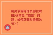 腿关节俗称什么部位呢图片(常见“膝盖”问题，如何正确对待膝关节？)
