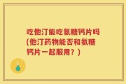 吃他汀能吃氨糖钙片吗(他汀药物能否和氨糖钙片一起服用？)
