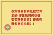泰安哪里有卖氨糖软骨素的(哪里能购买氨基葡萄糖软骨素？泰安有哪些商家推荐？)