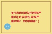 关节组织损伤并肿胀严重吗(关节损伤导致严重肿胀：如何缓解？)