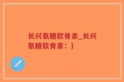 长兴氨糖软骨素_长兴氨糖软骨素：)