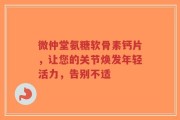 微仲堂氨糖软骨素钙片，让您的关节焕发年轻活力，告别不适