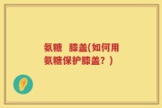 氨糖  膝盖(如何用氨糖保护膝盖？)