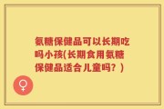氨糖保健品可以长期吃吗小孩(长期食用氨糖保健品适合儿童吗？)