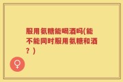 服用氨糖能喝酒吗(能不能同时服用氨糖和酒？)