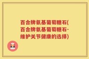 百合牌氨基葡萄糖石(百合牌氨基葡萄糖石-维护关节健康的选择)