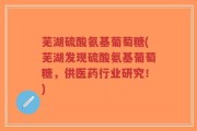 芜湖硫酸氨基葡萄糖(芜湖发现硫酸氨基葡萄糖，供医药行业研究！)