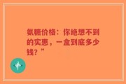 氨糖价格：你绝想不到的实惠，一盒到底多少钱？”