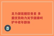 足力健氨糖软骨素 多重优势助力关节健康呵护中老年群体