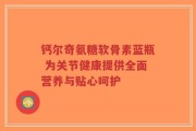 钙尔奇氨糖软骨素蓝瓶 为关节健康提供全面营养与贴心呵护