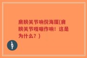 肩膀关节响倪海厦(肩膀关节嘎嘣作响！这是为什么？)