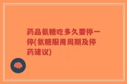 药品氨糖吃多久要停一停(氨糖服用周期及停药建议)