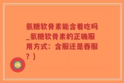 氨糖软骨素能含着吃吗_氨糖软骨素的正确服用方式：含服还是吞服？)