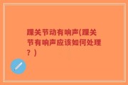 踝关节动有响声(踝关节有响声应该如何处理？)