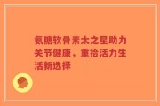 氨糖软骨素太之星助力关节健康，重拾活力生活新选择
