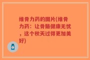 维骨力药的图片(维骨力药：让骨骼健康无忧，这个秋天过得更加美好)