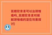 氨糖软骨素可以冶颈椎痛吗_氨糖软骨素对缓解颈椎痛的潜在效果探讨)