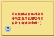 常吃氨糖软骨素对身体好吗常食用氨糖软骨素有益于身体健康吗？)