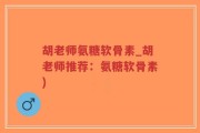 胡老师氨糖软骨素_胡老师推荐：氨糖软骨素)