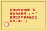 氨糖软骨含钾吗(「氨糖软骨含钾吗？」→「氨糖软骨产品中是否含有钾元素？」)