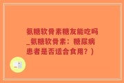 氨糖软骨素糖友能吃吗_氨糖软骨素：糖尿病患者是否适合食用？)