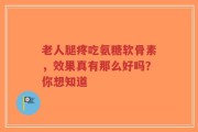 老人腿疼吃氨糖软骨素，效果真有那么好吗？你想知道