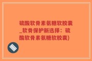 硫酸软骨素氨糖软胶囊_软骨保护新选择：硫酸软骨素氨糖软胶囊)