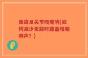 走路足关节嘎嘣响(如何减少走路时膝盖嘎嘣响声？)