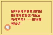 猫咪软骨素和鱼油的区别(猫咪软骨素与鱼油有何不同？——宠物营养知识)